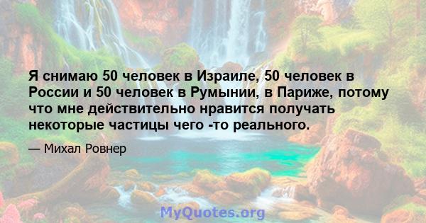 Я снимаю 50 человек в Израиле, 50 человек в России и 50 человек в Румынии, в Париже, потому что мне действительно нравится получать некоторые частицы чего -то реального.