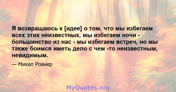 Я возвращаюсь к [идее] о том, что мы избегаем всех этих неизвестных, мы избегаем ночи - большинство из нас - мы избегаем встреч, но мы также боимся иметь дело с чем -то неизвестным, невидимым.