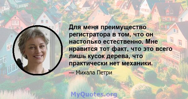 Для меня преимущество регистратора в том, что он настолько естественно. Мне нравится тот факт, что это всего лишь кусок дерева, что практически нет механики.