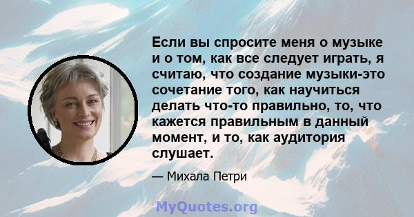 Если вы спросите меня о музыке и о том, как все следует играть, я считаю, что создание музыки-это сочетание того, как научиться делать что-то правильно, то, что кажется правильным в данный момент, и то, как аудитория