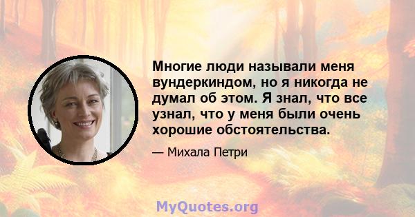 Многие люди называли меня вундеркиндом, но я никогда не думал об этом. Я знал, что все узнал, что у меня были очень хорошие обстоятельства.