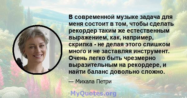 В современной музыке задача для меня состоит в том, чтобы сделать рекордер таким же естественным выражением, как, например, скрипка - не делая этого слишком много и не заставляя инструмент. Очень легко быть чрезмерно