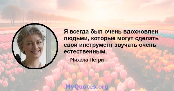 Я всегда был очень вдохновлен людьми, которые могут сделать свой инструмент звучать очень естественным.