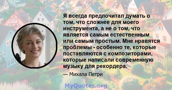 Я всегда предпочитал думать о том, что сложнее для моего инструмента, а не о том, что является самым естественным или самым простым. Мне нравятся проблемы - особенно те, которые поставляются с композиторами, которые