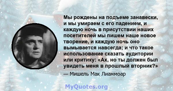 Мы рождены на подъеме занавески, и мы умираем с его падением, и каждую ночь в присутствии наших посетителей мы пишем наше новое творение, и каждую ночь оно вымывается навсегда; и что такое использование сказать