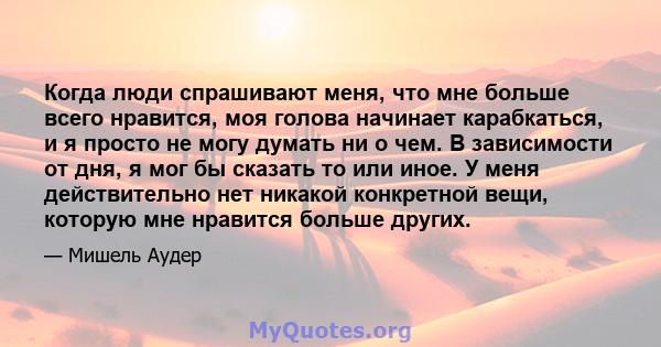 Когда люди спрашивают меня, что мне больше всего нравится, моя голова начинает карабкаться, и я просто не могу думать ни о чем. В зависимости от дня, я мог бы сказать то или иное. У меня действительно нет никакой