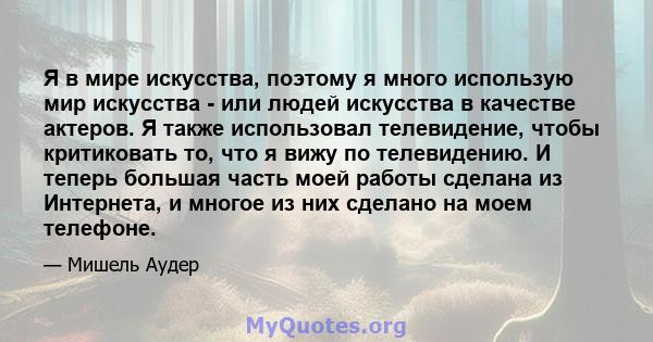 Я в мире искусства, поэтому я много использую мир искусства - или людей искусства в качестве актеров. Я также использовал телевидение, чтобы критиковать то, что я вижу по телевидению. И теперь большая часть моей работы