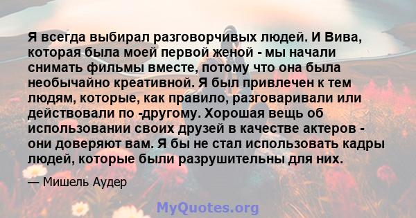 Я всегда выбирал разговорчивых людей. И Вива, которая была моей первой женой - мы начали снимать фильмы вместе, потому что она была необычайно креативной. Я был привлечен к тем людям, которые, как правило, разговаривали 