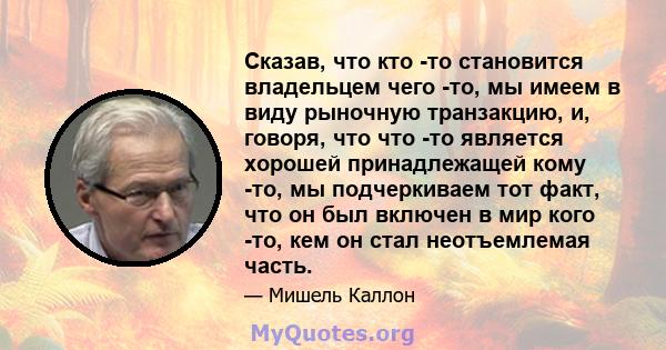 Сказав, что кто -то становится владельцем чего -то, мы имеем в виду рыночную транзакцию, и, говоря, что что -то является хорошей принадлежащей кому -то, мы подчеркиваем тот факт, что он был включен в мир кого -то, кем