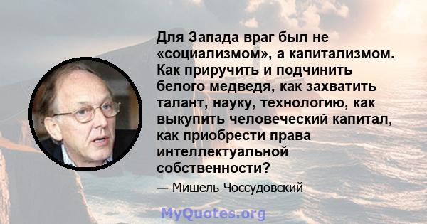 Для Запада враг был не «социализмом», а капитализмом. Как приручить и подчинить белого медведя, как захватить талант, науку, технологию, как выкупить человеческий капитал, как приобрести права интеллектуальной