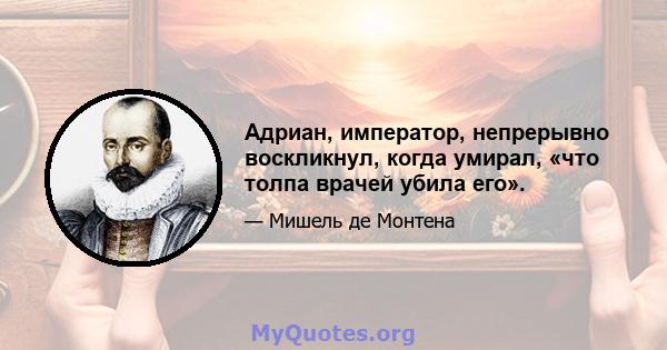 Адриан, император, непрерывно воскликнул, когда умирал, «что толпа врачей убила его».