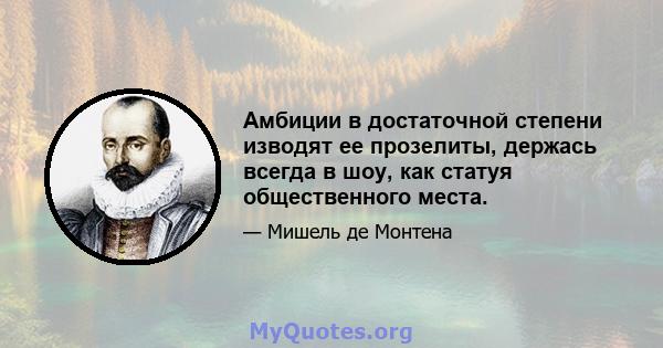 Амбиции в достаточной степени изводят ее прозелиты, держась всегда в шоу, как статуя общественного места.