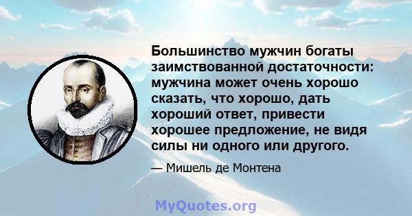 Большинство мужчин богаты заимствованной достаточности: мужчина может очень хорошо сказать, что хорошо, дать хороший ответ, привести хорошее предложение, не видя силы ни одного или другого.