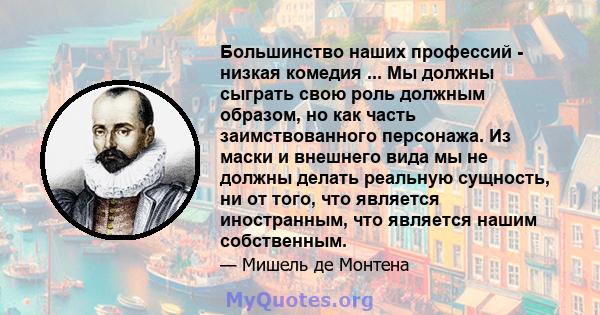 Большинство наших профессий - низкая комедия ... Мы должны сыграть свою роль должным образом, но как часть заимствованного персонажа. Из маски и внешнего вида мы не должны делать реальную сущность, ни от того, что