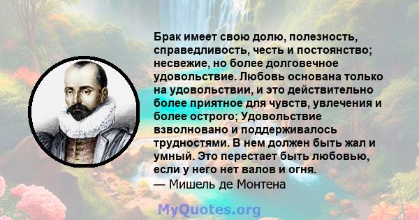 Брак имеет свою долю, полезность, справедливость, честь и постоянство; несвежие, но более долговечное удовольствие. Любовь основана только на удовольствии, и это действительно более приятное для чувств, увлечения и