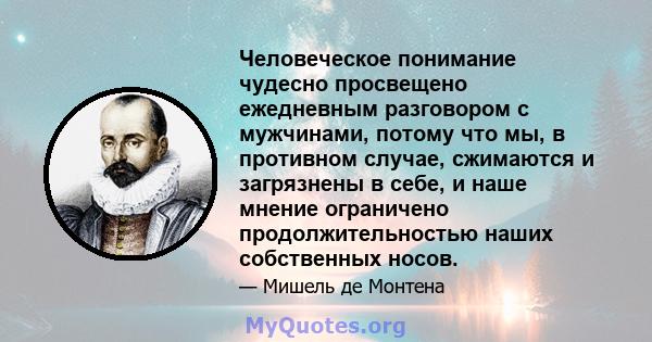 Человеческое понимание чудесно просвещено ежедневным разговором с мужчинами, потому что мы, в противном случае, сжимаются и загрязнены в себе, и наше мнение ограничено продолжительностью наших собственных носов.