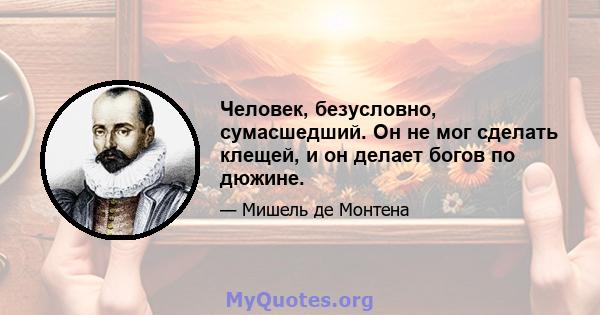 Человек, безусловно, сумасшедший. Он не мог сделать клещей, и он делает богов по дюжине.