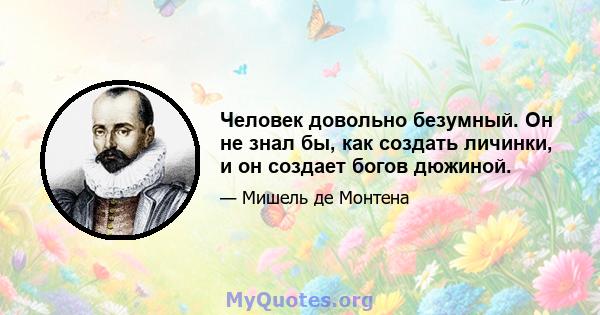 Человек довольно безумный. Он не знал бы, как создать личинки, и он создает богов дюжиной.