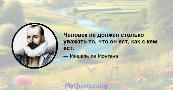 Человек не должен столько уважать то, что он ест, как с кем ест.