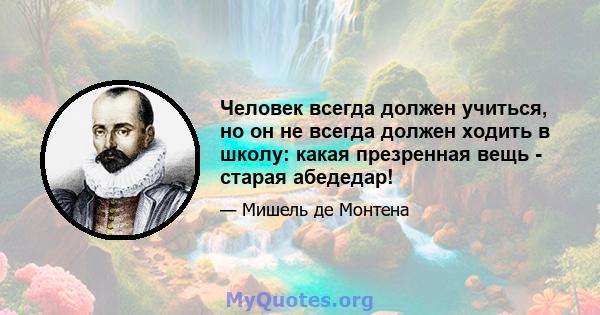 Человек всегда должен учиться, но он не всегда должен ходить в школу: какая презренная вещь - старая абедедар!