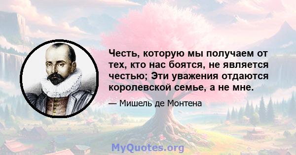 Честь, которую мы получаем от тех, кто нас боятся, не является честью; Эти уважения отдаются королевской семье, а не мне.