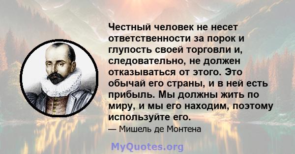 Честный человек не несет ответственности за порок и глупость своей торговли и, следовательно, не должен отказываться от этого. Это обычай его страны, и в ней есть прибыль. Мы должны жить по миру, и мы его находим,