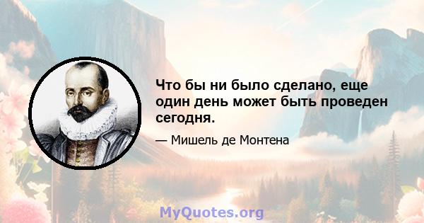 Что бы ни было сделано, еще один день может быть проведен сегодня.