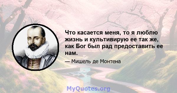 Что касается меня, то я люблю жизнь и культивирую ее так же, как Бог был рад предоставить ее нам.