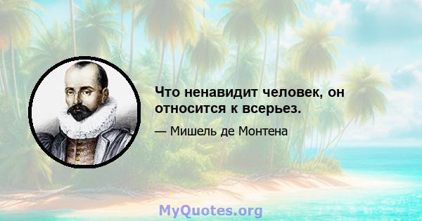 Что ненавидит человек, он относится к всерьез.