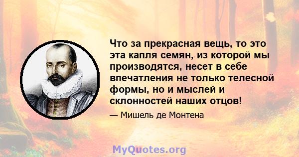 Что за прекрасная вещь, то это эта капля семян, из которой мы производятся, несет в себе впечатления не только телесной формы, но и мыслей и склонностей наших отцов!