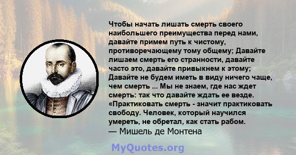 Чтобы начать лишать смерть своего наибольшего преимущества перед нами, давайте примем путь к чистому, противоречающему тому общему; Давайте лишаем смерть его странности, давайте часто это, давайте привыкнем к этому;