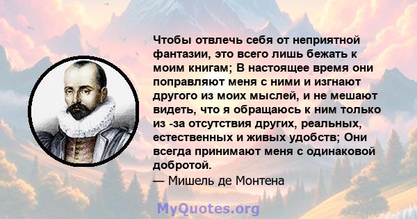 Чтобы отвлечь себя от неприятной фантазии, это всего лишь бежать к моим книгам; В настоящее время они поправляют меня с ними и изгнают другого из моих мыслей, и не мешают видеть, что я обращаюсь к ним только из -за