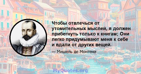 Чтобы отвлечься от утомительных мыслей, я должен прибегнуть только к книгам; Они легко придумывают меня к себе и вдали от других вещей.