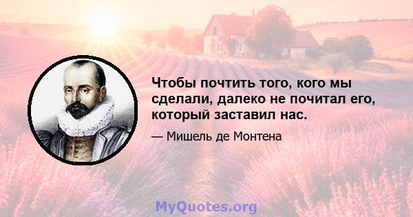 Чтобы почтить того, кого мы сделали, далеко не почитал его, который заставил нас.