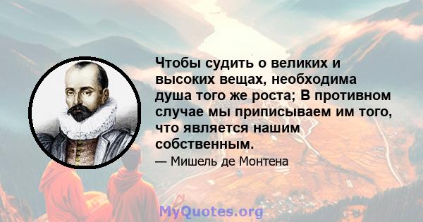 Чтобы судить о великих и высоких вещах, необходима душа того же роста; В противном случае мы приписываем им того, что является нашим собственным.