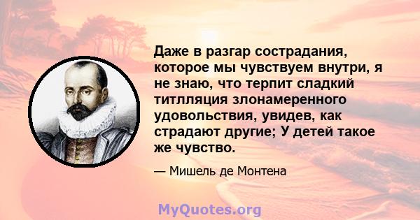 Даже в разгар сострадания, которое мы чувствуем внутри, я не знаю, что терпит сладкий титлляция злонамеренного удовольствия, увидев, как страдают другие; У детей такое же чувство.