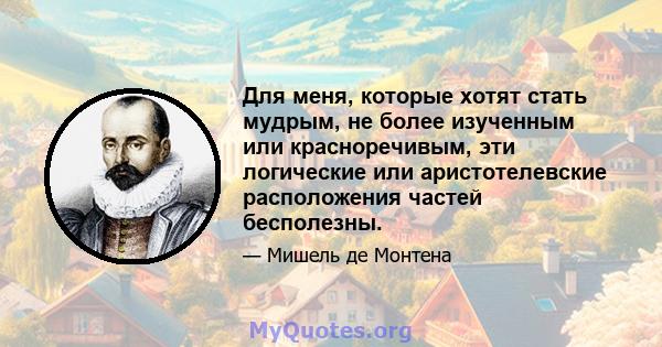 Для меня, которые хотят стать мудрым, не более изученным или красноречивым, эти логические или аристотелевские расположения частей бесполезны.