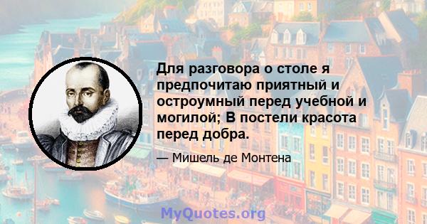 Для разговора о столе я предпочитаю приятный и остроумный перед учебной и могилой; В постели красота перед добра.