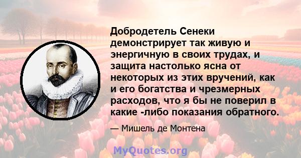 Добродетель Сенеки демонстрирует так живую и энергичную в своих трудах, и защита настолько ясна от некоторых из этих вручений, как и его богатства и чрезмерных расходов, что я бы не поверил в какие -либо показания