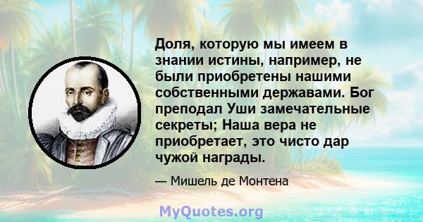 Доля, которую мы имеем в знании истины, например, не были приобретены нашими собственными державами. Бог преподал Уши замечательные секреты; Наша вера не приобретает, это чисто дар чужой награды.