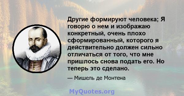 Другие формируют человека; Я говорю о нем и изображаю конкретный, очень плохо сформированный, которого я действительно должен сильно отличаться от того, что мне пришлось снова подать его. Но теперь это сделано.