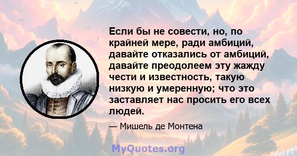 Если бы не совести, но, по крайней мере, ради амбиций, давайте отказались от амбиций, давайте преодолеем эту жажду чести и известность, такую ​​низкую и умеренную; что это заставляет нас просить его всех людей.