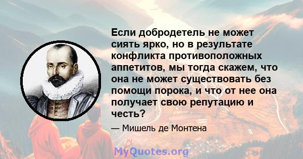 Если добродетель не может сиять ярко, но в результате конфликта противоположных аппетитов, мы тогда скажем, что она не может существовать без помощи порока, и что от нее она получает свою репутацию и честь?