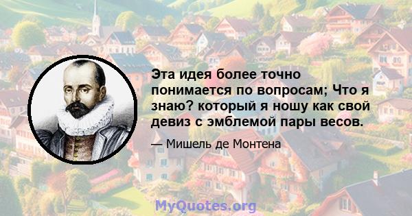 Эта идея более точно понимается по вопросам; Что я знаю? который я ношу как свой девиз с эмблемой пары весов.