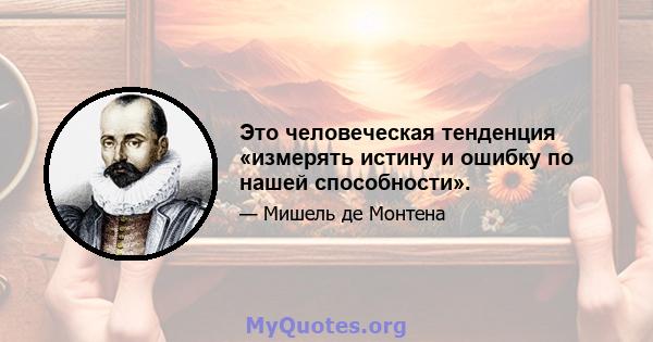 Это человеческая тенденция «измерять истину и ошибку по нашей способности».