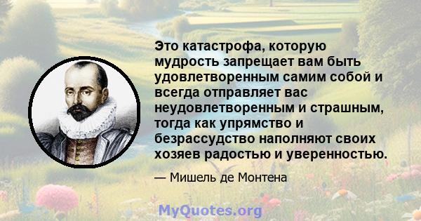 Это катастрофа, которую мудрость запрещает вам быть удовлетворенным самим собой и всегда отправляет вас неудовлетворенным и страшным, тогда как упрямство и безрассудство наполняют своих хозяев радостью и уверенностью.