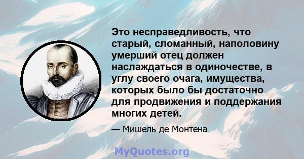 Это несправедливость, что старый, сломанный, наполовину умерший отец должен наслаждаться в одиночестве, в углу своего очага, имущества, которых было бы достаточно для продвижения и поддержания многих детей.