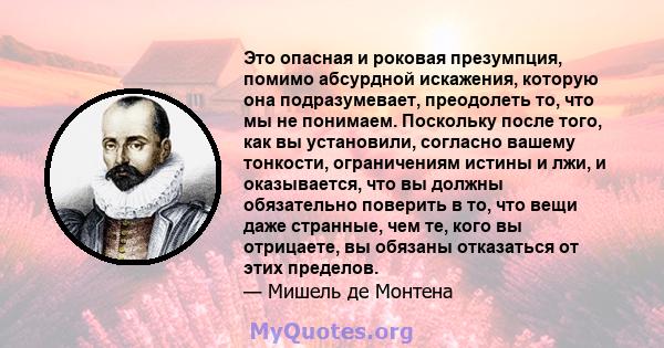 Это опасная и роковая презумпция, помимо абсурдной искажения, которую она подразумевает, преодолеть то, что мы не понимаем. Поскольку после того, как вы установили, согласно вашему тонкости, ограничениям истины и лжи, и 