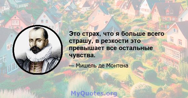 Это страх, что я больше всего страшу, в резкости это превышает все остальные чувства.