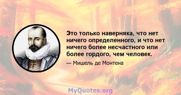 Это только наверняка, что нет ничего определенного, и что нет ничего более несчастного или более гордого, чем человек.